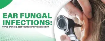 Ear Fungal Infections: Types, Causes & Best Treatment Options in Noida